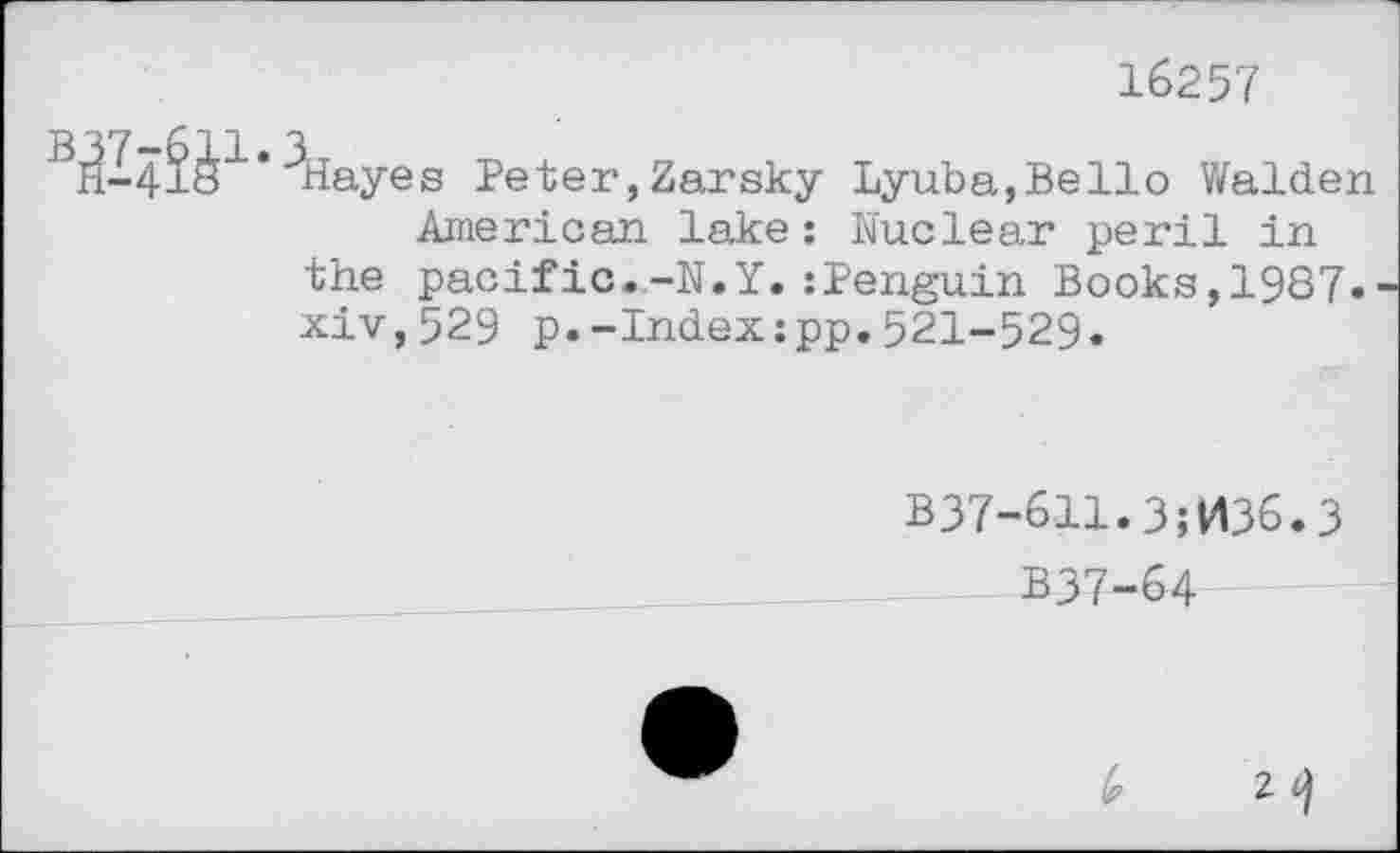 ﻿16257

ayes Peter,Zarsky Lyuba,Bello Walden
American lake: Nuclear peril in the pacific--N.Y.:Penguin Books,1987. xiv,529 p.-Index:pp.521-529.
B37-611.3;036.3
337-64